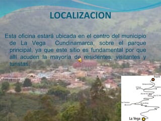 LOCALIZACION
Esta oficina estará ubicada en el centro del municipio
 de La Vega         Cundinamarca, sobre el parque
 principal, ya que este sitio es fundamental por que
 allí acuden la mayoría de residentes, visitantes y
 turistas.
 