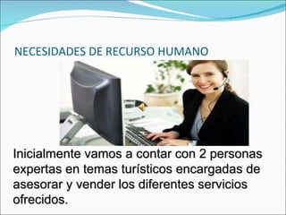 NECESIDADES DE RECURSO HUMANO




Inicialmente vamos a contar con 2 personas
expertas en temas turísticos encargadas de
asesorar y vender los diferentes servicios
ofrecidos.
 