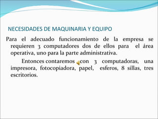 NECESIDADES DE MAQUINARIA Y EQUIPO
Para el adecuado funcionamiento de la empresa se
  requieren 3 computadores dos de ellos para el área
  operativa, uno para la parte administrativa.
       Entonces contaremos con 3 computadoras, una
  impresora, fotocopiadora, papel, esferos, 8 sillas, tres
  escritorios.
 