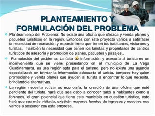 PLANTEAMIENTO Y
      FORMULACIÓN DEL PROBLEMA
 Planteamiento del Problema: No existe una oficina que ofrezca y venda planes y
  paquetes turísticos en la región. Entonces con este proyecto vamos a satisfacer
  la necesidad de recreación y esparcimiento que tienen los habitantes, visitantes y
  turistas. También la necesidad que tienen los turistas y propietarios de centros
  turísticos de asesoría y promoción de planes, paquetes y pasajes..
 Formulación del problema: La falta de información y asesoría al turista es un
  inconveniente que se viene presentando en el municipio de La Vega
  Cundinamarca, es una región apta para el turismo, pero no existe una agencia
  especializada en brindar la información adecuada al turista, tampoco hay quien
  promocione y venda planes que ayuden al turista a encontrar lo que necesita,
  brindándole alternativas.
 La región necesita activar su economía, la creación de una oficina que esté
  pendiente del turista, hará que sea dado a conocer tanto a habitantes como a
  foráneos, el gran potencial que tiene este municipio en cuestión turística, esto
  hará que sea más visitada, existirán mayores fuentes de ingresos y nosotros nos
  vamos a sostener con esta empresa.
 