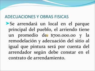 ADECUACIONES Y OBRAS FISICAS
®Se arrendará un local en el parque
 principal del pueblo, el arriendo tiene
 un promedio de $700.000.oo y la
 remodelación y adecuación del sitio al
 igual que pintura será por cuenta del
 arrendador según debe constar en el
 contrato de arrendamiento.
 