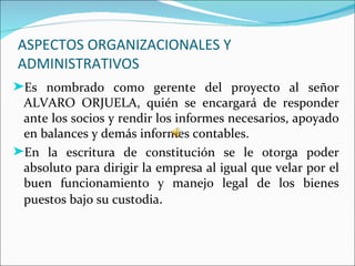 ASPECTOS ORGANIZACIONALES Y
ADMINISTRATIVOS
®Es nombrado como gerente del proyecto al señor
 ALVARO ORJUELA, quién se encargará de responder
 ante los socios y rendir los informes necesarios, apoyado
 en balances y demás informes contables.
®En la escritura de constitución se le otorga poder
 absoluto para dirigir la empresa al igual que velar por el
 buen funcionamiento y manejo legal de los bienes
 puestos bajo su custodia.
 