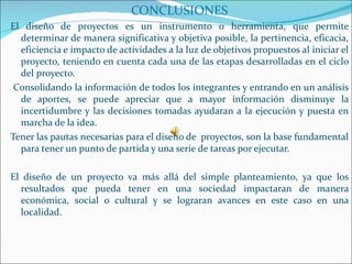 CONCLUSIONES
El diseño de proyectos es un instrumento o herramienta, que permite
  determinar de manera significativa y objetiva posible, la pertinencia, eficacia,
  eficiencia e impacto de actividades a la luz de objetivos propuestos al iniciar el
  proyecto, teniendo en cuenta cada una de las etapas desarrolladas en el ciclo
  del proyecto.
 Consolidando la información de todos los integrantes y entrando en un análisis
  de aportes, se puede apreciar que a mayor información disminuye la
  incertidumbre y las decisiones tomadas ayudaran a la ejecución y puesta en
  marcha de la idea.
Tener las pautas necesarias para el diseño de proyectos, son la base fundamental
  para tener un punto de partida y una serie de tareas por ejecutar.

El diseño de un proyecto va más allá del simple planteamiento, ya que los
  resultados que pueda tener en una sociedad impactaran de manera
  económica, social o cultural y se lograran avances en este caso en una
  localidad.
 