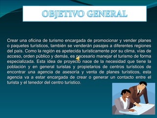 Crear una oficina de turismo encargada de promocionar y vender planes
o paquetes turísticos, también se venderán pasajes a diferentes regiones
del país. Como la región es apetecida turísticamente por su clima, vías de
acceso, orden público y demás, es necesario manejar el turismo de forma
especializada. Esta idea de proyecto nace de la necesidad que tiene la
población y en general turistas y propietarios de centros turísticos de
encontrar una agencia de asesoría y venta de planes turísticos, esta
agencia va a estar encargada de crear o generar un contacto entre el
turista y el tenedor del centro turístico.
 