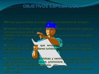 OBJETIVOS ESPECIFICOS


Brindar oportunidades de empleo a algunos habitantes de la región.

Fomentar el turismo y sacarle el mejor provecho ya que esta región es
apta para estas prácticas.
Contribuir con el desarrollo y dinamismo de la economía en este sector
del país.

Orientar al turista para que encuentre lo que está buscando,
brindándole la asesoría en planes turísticos, vendiéndole estos paquetes
a buen precio.

Los propietarios de fincas turísticas y centros vacacionales no tienen
una dependencia que los asesore, promocione y venda sus productos,
nosotros vamos a brindar este servicio.
Brindar un excelente servicio a nuestros clientes, con propuestas
serias y reales.
 