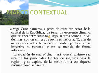 MARCO CONTEXTUAL

La vega Cundinamarca, a pesar de estar tan cerca de la
  capital de la República, de tener un excelente clima ya
  que se encuentra situada a 1230 metros sobre el nivel
  del mar, con un clima que oscila entre los 22°C, vías de
  acceso adecuadas, buen nivel de orden público; no se
  incentiva el turismo, o no se maneja de forma
  adecuada.
    La creación de esta oficina, hará que el turismo sea
  una de las principales fuentes de ingresos para la
  región y se explote de la mejor forma esa riqueza
  natural con que cuenta.
 