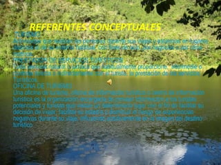 REFERENTES CONCEPTUALES
 TURISMO
Actividades que realizan las personas durante sus viajes y estancias en lugares
distintos al de su entorno habitual, con fines de ocio, por negocios o por otros
motivos.
PRESTADOR DE SERVICIOS TURÍSTICOS
Toda persona natural o jurídica que habitualmente proporcione, intermedie o
contrate directa o indirectamente con el turista, la prestación de los servicios
Turísticos.
OFICINA DE TURISMO
Una oficina de turismo, oficina de información turística o centro de información
turística es la organización encargada de proveer información a los turistas
potenciales y turistas que visitan un determinado lugar con el fin de facilitar su
decisión de viajar, facilitar su estadía y disminuir el riesgo de experiencias
negativas durante su viaje, influyendo positivamente en la imagen del destino
turístico
 