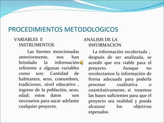 PROCEDIMIENTOS METODOLOGICOS
 VARIABLES E                        ANALISIS DE LA
   INSTRUMENTOS                       INFORMACION
        Las fuentes mencionadas         La información recolectada ,
   anteriormente,     nos     han     después de ser analizada, se
   brindado     la   información      acordó que era viable para el
   referente a algunas variables      proyecto.          Aunque      no
   como son: Cantidad de              recolectamos la información de
   habitantes, sexo, costumbres,      forma adecuada para poderla
   tradiciones, nivel educativo ,     procesar       cualitativa      o
   ingreso de la población, sexo,     cuantitativamente, si tenemos
   edad; estos datos          son     las bases suficientes para que el
   necesarios para sacar adelante     proyecto sea realidad y pueda
   cualquier proyecto.                alcanzar       los      objetivos
                                      esperados
 