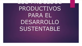 LOS PROCESOS
PRODUCTIVOS
PARA EL
DESARROLLO
SUSTENTABLE