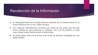 Recolección de la Información
La Hidroelectricidad es la energía eléctrica obtenida por la transformación de la
fuerza hidráulica de los ríos y saltos de agua
Las maquinas hidroeléctricas funcionan por medio de una presa que acumula
cierta cantidad de agua formando un embalse. Con el fin de generar un salto
cuya energía pueda transformarse en electricidad.
Se sitúan aguas arriba de la presa, unas tomas de admisión protegidas por una
rejilla metálica