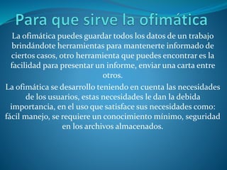 La ofimática puedes guardar todos los datos de un trabajo
brindándote herramientas para mantenerte informado de
ciertos casos, otro herramienta que puedes encontrar es la
facilidad para presentar un informe, enviar una carta entre
otros.
La ofimática se desarrollo teniendo en cuenta las necesidades
de los usuarios, estas necesidades le dan la debida
importancia, en el uso que satisface sus necesidades como:
fácil manejo, se requiere un conocimiento mínimo, seguridad
en los archivos almacenados.
 