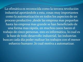 La ofimática es reconocida como la tercera revolución
industrial aportándole a esta, cosas muy importantes
como la automatización en todos los aspectos de un
proceso productivo ,desde las empresa mas pequeñas
hasta las empresa mas grande se han beneficiado de
una forma mas rápida, en muchos casos hacen el
trabajo de cinco personas, esto es informática, lo cual es
la base de todo desarrollo industrial, las industrias
buscan cada día poder realizar los trabajos con el menor
esfuerzo humano ,lo cual motiva a automatizar.
 