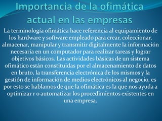 La terminología ofimática hace referencia al equipamiento de
los hardware y software empleado para crear, coleccionar,
almacenar, manipular y transmitir digitalmente la información
necesaria en un computador para realizar tareas y lograr
objetivos básicos. Las actividades básicas de un sistema
ofimático están constituidas por el almacenamiento de datos
en bruto, la transferencia electrónica de los mismos y la
gestión de información de medios electrónicos al negocio, es
por esto se hablamos de que la ofimática es la que nos ayuda a
optimizar r o automatizar los procedimientos existentes en
una empresa.
 