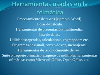 Procesamiento de textos (ejemplo. Word)
Hojas de cálculo
Herramientas de presentación multimedia.
Base de datos.
Utilidades: agendas, calculadoras, engrapadora etc.
Programas de e-mail, correo de voz, mensajeros.
Herramientas de reconocimiento de voz.
Suite o paquete ofimático: paquete de múltiples herramientas
ofimáticas como Microsoft Office, Open Office, etc.
.
 