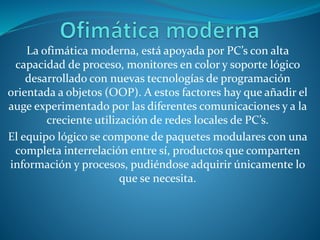La ofimática moderna, está apoyada por PC’s con alta
capacidad de proceso, monitores en color y soporte lógico
desarrollado con nuevas tecnologías de programación
orientada a objetos (OOP). A estos factores hay que añadir el
auge experimentado por las diferentes comunicaciones y a la
creciente utilización de redes locales de PC’s.
El equipo lógico se compone de paquetes modulares con una
completa interrelación entre sí, productos que comparten
información y procesos, pudiéndose adquirir únicamente lo
que se necesita.
 