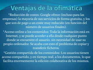 *Reducción de costes: Google ofrece (incluso para las
empresas) la mayoría de sus servicios de forma gratuita, y los
que son de pago a un coste muy reducido (en función del
número de usuarios finales).
*Acceso online a los contenidos: Toda la información está en
Internet, y se puede acceder a ella desde cualquier punto
donde se encuentre el usuario, sin necesidad de usar su
propio ordenador. Se acaba con esto el problema de copiar y
transferir ficheros.
*Gestión compartida de los contenidos: Los usuarios tienen
acceso compartido, y en tiempo real, a los documentos, lo que
facilita enormemente la edición colaborativa de los mismos.
 