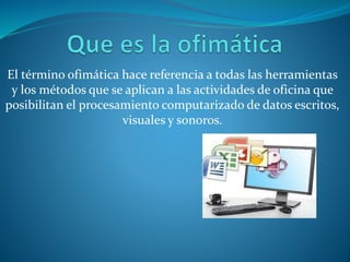 El término ofimática hace referencia a todas las herramientas
y los métodos que se aplican a las actividades de oficina que
posibilitan el procesamiento computarizado de datos escritos,
visuales y sonoros.
 