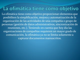 La ofimática tiene como objetivo proporcionar elementos que
posibiliten la simplificación, mejora y automatización de la
organización de las actividades de una compañía o grupo de
personas (gestión de datos administrativos, sincronización de
reuniones, etc.). Teniendo en cuenta que hoy día las
organizaciones de compañías requieren un mayor grado de
comunicación, la ofimática ya no se limita solamente a
capturar documentos manuscritos.
 