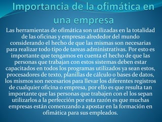 Las herramientas de ofimática son utilizadas en la totalidad
de las oficinas y empresas alrededor del mundo
considerando el hecho de que las mismas son necesarias
para realizar todo tipo de tareas administrativas. Por esto es
importante que tengamos en cuenta el hecho de que las
personas que trabajan con estos sistemas deben estar
capacitados en todos los programas utilizados ya sean estos,
procesadores de texto, planillas de cálculo o bases de datos,
los mismos son necesarios para llevar los diferentes registros
de cualquier oficina o empresa, por ello es que resulta tan
importante que las personas que trabajen con el los sepan
utilizarlos a la perfección por esta razón es que muchas
empresas están comenzando a apostar en la formación en
ofimática para sus empleados.
 