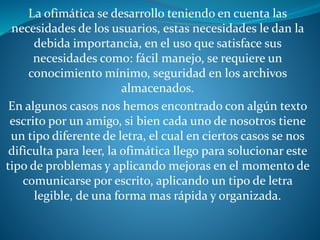 La ofimática se desarrollo teniendo en cuenta las
necesidades de los usuarios, estas necesidades le dan la
debida importancia, en el uso que satisface sus
necesidades como: fácil manejo, se requiere un
conocimiento mínimo, seguridad en los archivos
almacenados.
En algunos casos nos hemos encontrado con algún texto
escrito por un amigo, si bien cada uno de nosotros tiene
un tipo diferente de letra, el cual en ciertos casos se nos
dificulta para leer, la ofimática llego para solucionar este
tipo de problemas y aplicando mejoras en el momento de
comunicarse por escrito, aplicando un tipo de letra
legible, de una forma mas rápida y organizada.
 