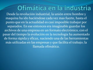 Desde la revolución industrial, la unión entre hombre y
maquina ha ido haciéndose cada vez mas fuerte, hasta el
punto que en la actualidad es casi imposible trabajar por
separados. En ese entonces era imaginable guardar los
archivos de una empresa en un formato electrónico, con el
pasar del tiempo la evolución en la tecnología ha aumentado
de forma rápida y eficaz, naciendo una de las herramientas
más utilizadas en las empresas y que facilita el trabajo; la
llamada ofimática.
 