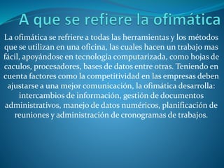 La ofimática se refriere a todas las herramientas y los métodos
que se utilizan en una oficina, las cuales hacen un trabajo mas
fácil, apoyándose en tecnología computarizada, como hojas de
caculos, procesadores, bases de datos entre otras. Teniendo en
cuenta factores como la competitividad en las empresas deben
ajustarse a una mejor comunicación, la ofimática desarrolla:
intercambios de información, gestión de documentos
administrativos, manejo de datos numéricos, planificación de
reuniones y administración de cronogramas de trabajos.
 