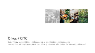 Oikos / CITC
Coliving, coworking, colearning y wellbeing consciente:
prototipo de entorno para la vida y centro de transformación cultural
 
