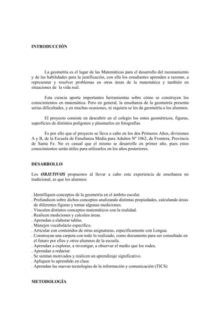 INTRODUCCIÓN




        La geometría es el lugar de las Matemáticas para el desarrollo del razonamiento
y de las habilidades para la justificación, con ella los estudiantes aprenden a razonar, a
representar y resolver problemas en otras áreas de la matemática y también en
situaciones de la vida real.

        Esta ciencia aporta importantes herramientas sobre cómo se construyen los
conocimientos en matemática. Pero en general, la enseñanza de la geometría presenta
serias dificultades, y en muchas ocasiones, ni siquiera se les da geometría a los alumnos.

       El proyecto consiste en descubrir en el colegio los entes geométricos, figuras,
superficies de distintos polígonos y plasmarlos en fotografías.

       Es por ello que el proyecto se lleva a cabo en los dos Primeros Años, divisiones
A y B, de la Escuela de Enseñanza Media para Adultos Nº 1062, de Frontera, Provincia
de Santa Fe. No es casual que el mismo se desarrolle en primer año, pues estos
conocimientos serán útiles para utilizarlos en los años posteriores.


DESARROLLO

Los OBJETIVOS propuestos al llevar a cabo esta experiencia de enseñanza no
tradicional, es que los alumnos:


. Identifiquen conceptos de la geometría en el ámbito escolar.
. Profundicen sobre dichos conceptos analizando distintas propiedades, calculando áreas
  de diferentes figuras y tomar algunas mediciones.
. Vinculen distintos conceptos matemáticos con la realidad.
. Realicen mediciones y calculen áreas.
. Aprendan a elaborar tablas.
. Manejen vocabulario específico.
. Articular con contenidos de otras asignaturas, específicamente con Lengua.
. Construyan una carpeta con todo lo realizado, como documento para ser consultado en
  el futuro por ellos y otros alumnos de la escuela.
. Aprendan a explorar, a investigar, a observar el medio que los rodea.
. Aprendan a redactar.
. Se sientan motivados y realicen un aprendizaje significativo.
. Apliquen lo aprendido en clase.
. Aprendan las nuevas tecnologías de la información y comunicación (TICS)


METODOLOGÍA
 