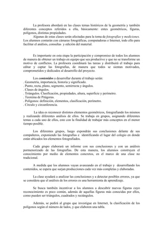La profesora abordará en las clases temas históricos de la geometría y también
diferentes conceptos referidos a ella, básicamente: entes geométricos, figuras,
polígonos, distintas propiedades.
         Algunas de estas clases serán afectadas para la toma de fotografías y mediciones.
Los alumnos contarán con cámaras fotográficas, computadoras e Internet, todo ello para
facilitar el análisis, consultas y edición del material.


       Es importante en esta etapa la participación y compromiso de todos los alumnos
de manera de obtener un trabajo en equipo que sea productivo y que no se transforme un
motivo de conflictos. La profesora coordinará las tareas y distribuirá el trabajo para
editar y captar las fotografías, de manera que todos se sientan motivados,
comprometidos y dedicados al desarrollo del proyecto.

        Los contenidos a desarrollar durante el trabajo serán:
. Geometría, importancia, historia y significado.
. Punto, recta, plano, segmento, semirrecta y ángulos.
. Clases de ángulos.
. Triángulos. Clasificación, propiedades, altura, superficie y perímetro.
. Teorema de Pitágoras.
. Polígonos: definición, elementos, clasificación, perímetro.
. Círculo y circunferencia.

        La idea es reconocer distintos elementos geométricos, fotografiando los mismos
y realizando diferentes análisis de ellos. Se trabaja en grupos, asignando diferentes
temas a cada uno de ellos, esto con la finalidad de trabajar más conceptos en el menor
tiempo posible.

       Los diferentes grupos, luego expondrán sus conclusiones delante de sus
compañeros, exponiendo las fotografías e identificando el lugar del colegio en donde
están ubicados los elementos fotografiados.

        Cada grupo elaborará un informe con sus conclusiones y con un análisis
pormenorizado de las fotografías. De esta manera, los alumnos construyen el
conocimiento por medio de elementos concretos, en el marco de una clase no
tradicional.

       A medida que los alumnos vayan avanzando en el trabajo y desarrollando los
contenidos, se espera que surjan producciones cada vez más completas y elaboradas.

       La clase ayudará a analizar las conclusiones y a detectar posibles errores, ya que
se considera que el análisis de los errores es una herramienta de aprendizaje.

       Se busca también incentivar a los alumnos a descubrir nuevas figuras cuyo
reconocimiento es poco común, además de aquellas figuras más conocidas por ellos,
como pueden ser triángulos, cuadrados y rectángulos.

       Además, se pedirá al grupo que investigue en Internet, la clasificación de los
polígonos según el número de lados, y que elaboren una tabla.
 