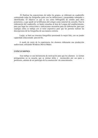 Al finalizar las exposiciones de todos los grupos, se elaborará un cuadernillo
conteniendo todas las fotografías junto con las definiciones y propiedades trabajadas e
identificadas. El objetivo es que se use como bibliografía de estudio para años
posteriores, y que quede en la biblioteca del colegio como material de consulta. Para la
elaboración del cuadernillo, se harán consultas al área de Lengua del establecimiento,
para que haga las correcciones e indicaciones necesarias para tal elaboración, para que
explique cómo se trabaja con el texto expositivo para que les permita realizar las
descripciones de las fotografías de una manera correcta.

       Luego, se hará un concurso fotográfico premiando la mejor foto, con un jurado
capacitado seleccionado para tal fin.

      A modo de cierre de la experiencia, los alumnos elaborarán una producción
audiovisual, utilizando Windows Movie Maker.


CONCLUSIONES

       Este trabajo es una herramienta de motivación para que los alumnos se sientan
protagonistas en su escuela, que se sientan útiles y reconocidos por sus pares y
profesores, además de ser partícipes de la construcción de conocimientos.
 