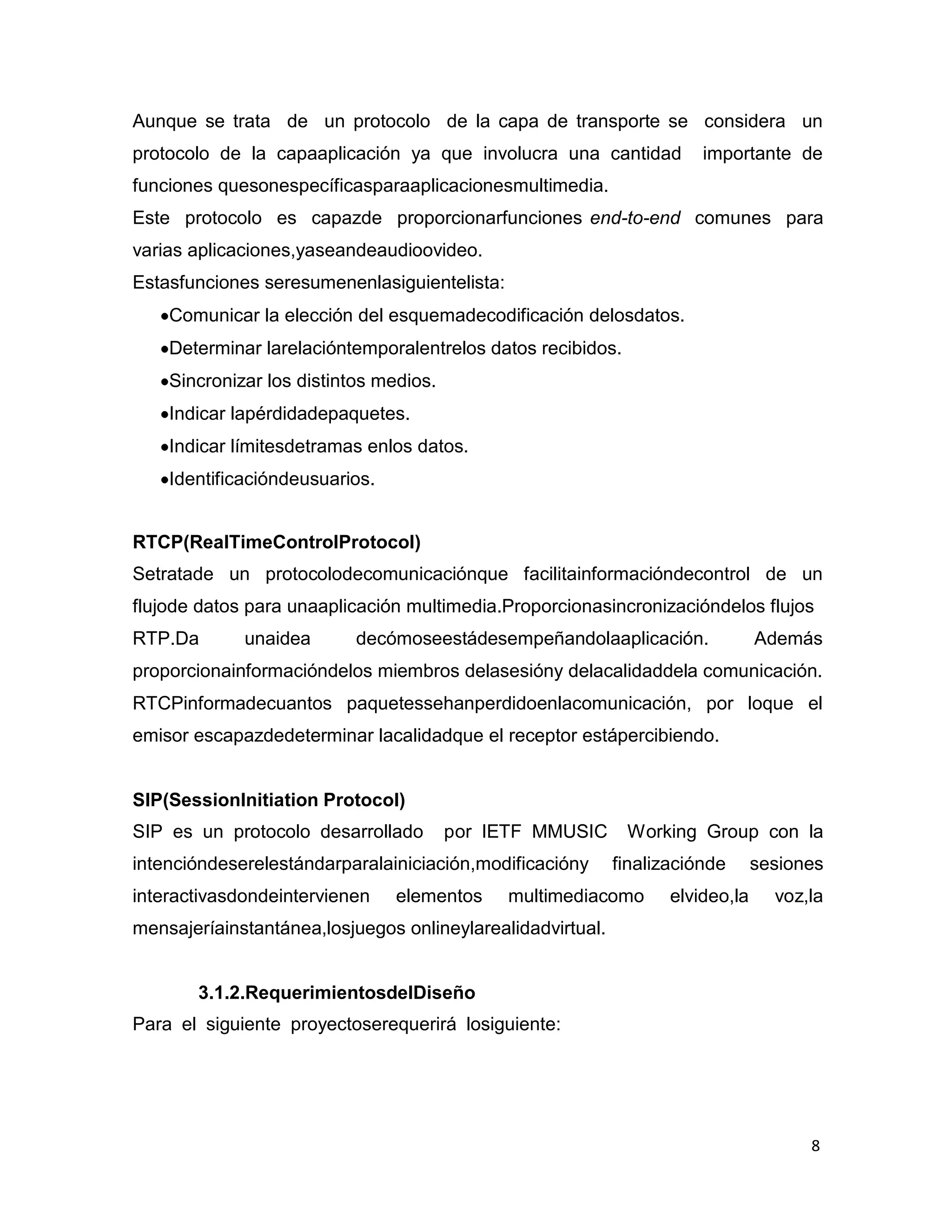 8
Aunque se trata de un protocolo de la capa de transporte se considera un
protocolo de la capaaplicación ya que involucra una cantidad importante de
funciones quesonespecíficasparaaplicacionesmultimedia.
Este protocolo es capazde proporcionarfunciones end-to-end comunes para
varias aplicaciones,yaseandeaudioovideo.
Estasfunciones seresumenenlasiguientelista:
Comunicar la elección del esquemadecodificación delosdatos.
Determinar larelacióntemporalentrelos datos recibidos.
Sincronizar los distintos medios.
Indicar lapérdidadepaquetes.
Indicar límitesdetramas enlos datos.
Identificacióndeusuarios.
RTCP(RealTimeControlProtocol)
Setratade un protocolodecomunicaciónque facilitainformacióndecontrol de un
flujode datos para unaaplicación multimedia.Proporcionasincronizacióndelos flujos
RTP.Da unaidea decómoseestádesempeñandolaaplicación. Además
proporcionainformacióndelos miembros delasesióny delacalidaddela comunicación.
RTCPinformadecuantos paquetessehanperdidoenlacomunicación, por loque el
emisor escapazdedeterminar lacalidadque el receptor estápercibiendo.
SIP(SessionInitiation Protocol)
SIP es un protocolo desarrollado por IETF MMUSIC Working Group con la
intencióndeserelestándarparalainiciación,modificacióny finalizaciónde sesiones
interactivasdondeintervienen elementos multimediacomo elvideo,la voz,la
mensajeríainstantánea,losjuegos onlineylarealidadvirtual.
3.1.2.RequerimientosdelDiseño
Para el siguiente proyectoserequerirá losiguiente:
 