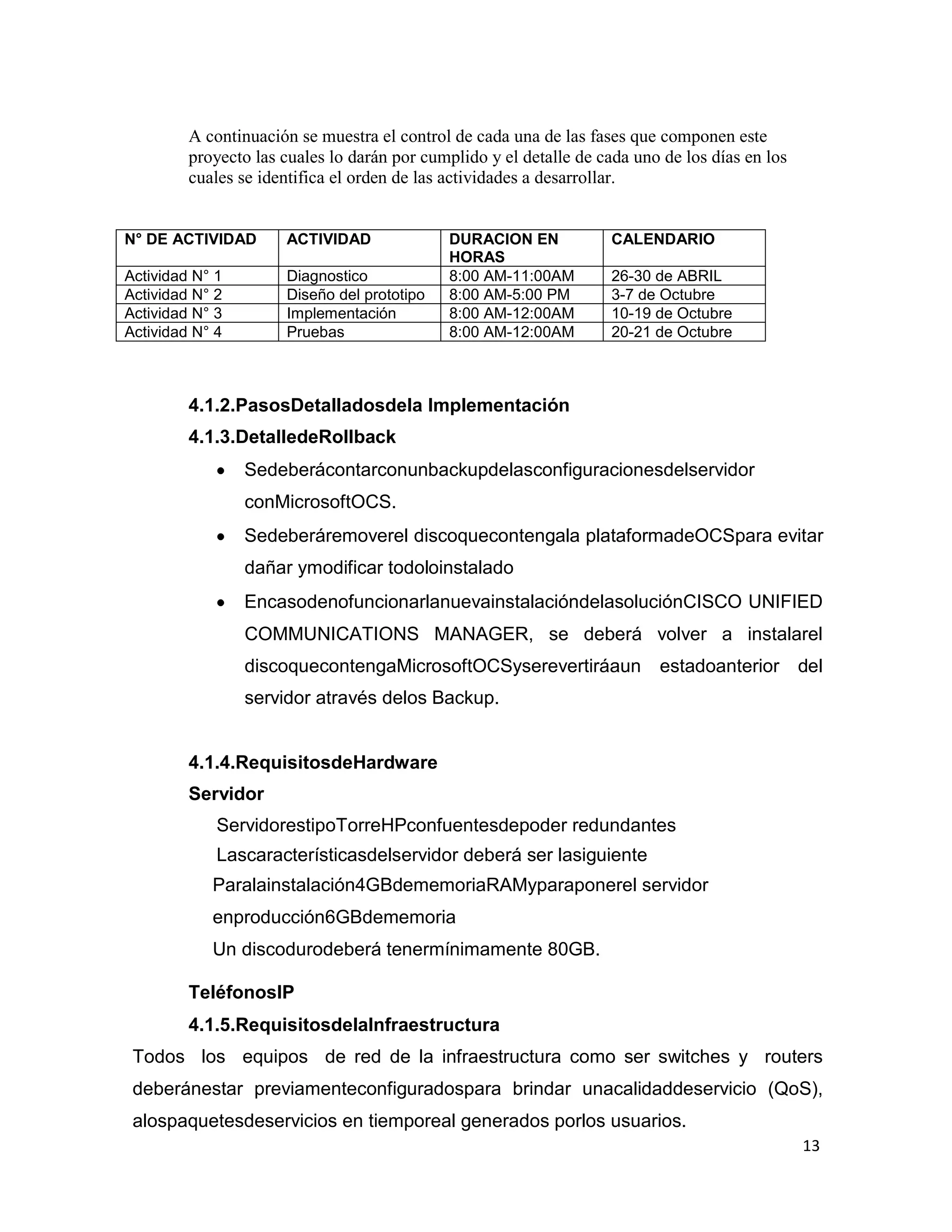 13
A continuación se muestra el control de cada una de las fases que componen este
proyecto las cuales lo darán por cumplido y el detalle de cada uno de los días en los
cuales se identifica el orden de las actividades a desarrollar.
N° DE ACTIVIDAD ACTIVIDAD DURACION EN
HORAS
CALENDARIO
Actividad N° 1 Diagnostico 8:00 AM-11:00AM 26-30 de ABRIL
Actividad N° 2 Diseño del prototipo 8:00 AM-5:00 PM 3-7 de Octubre
Actividad N° 3 Implementación 8:00 AM-12:00AM 10-19 de Octubre
Actividad N° 4 Pruebas 8:00 AM-12:00AM 20-21 de Octubre
4.1.2.PasosDetalladosdela Implementación
4.1.3.DetalledeRollback
Sedeberácontarconunbackupdelasconfiguracionesdelservidor
conMicrosoftOCS.
Sedeberáremoverel discoquecontengala plataformadeOCSpara evitar
dañar ymodificar todoloinstalado
EncasodenofuncionarlanuevainstalacióndelasoluciónCISCO UNIFIED
COMMUNICATIONS MANAGER, se deberá volver a instalarel
discoquecontengaMicrosoftOCSyserevertiráaun estadoanterior del
servidor através delos Backup.
4.1.4.RequisitosdeHardware
Servidor
ServidorestipoTorreHPconfuentesdepoder redundantes
Lascaracterísticasdelservidor deberá ser lasiguiente
Paralainstalación4GBdememoriaRAMyparaponerel servidor
enproducción6GBdememoria
Un discodurodeberá tenermínimamente 80GB.
TeléfonosIP
4.1.5.RequisitosdelaInfraestructura
Todos los equipos de red de la infraestructura como ser switches y routers
deberánestar previamenteconfiguradospara brindar unacalidaddeservicio (QoS),
alospaquetesdeservicios en tiemporeal generados porlos usuarios.
 