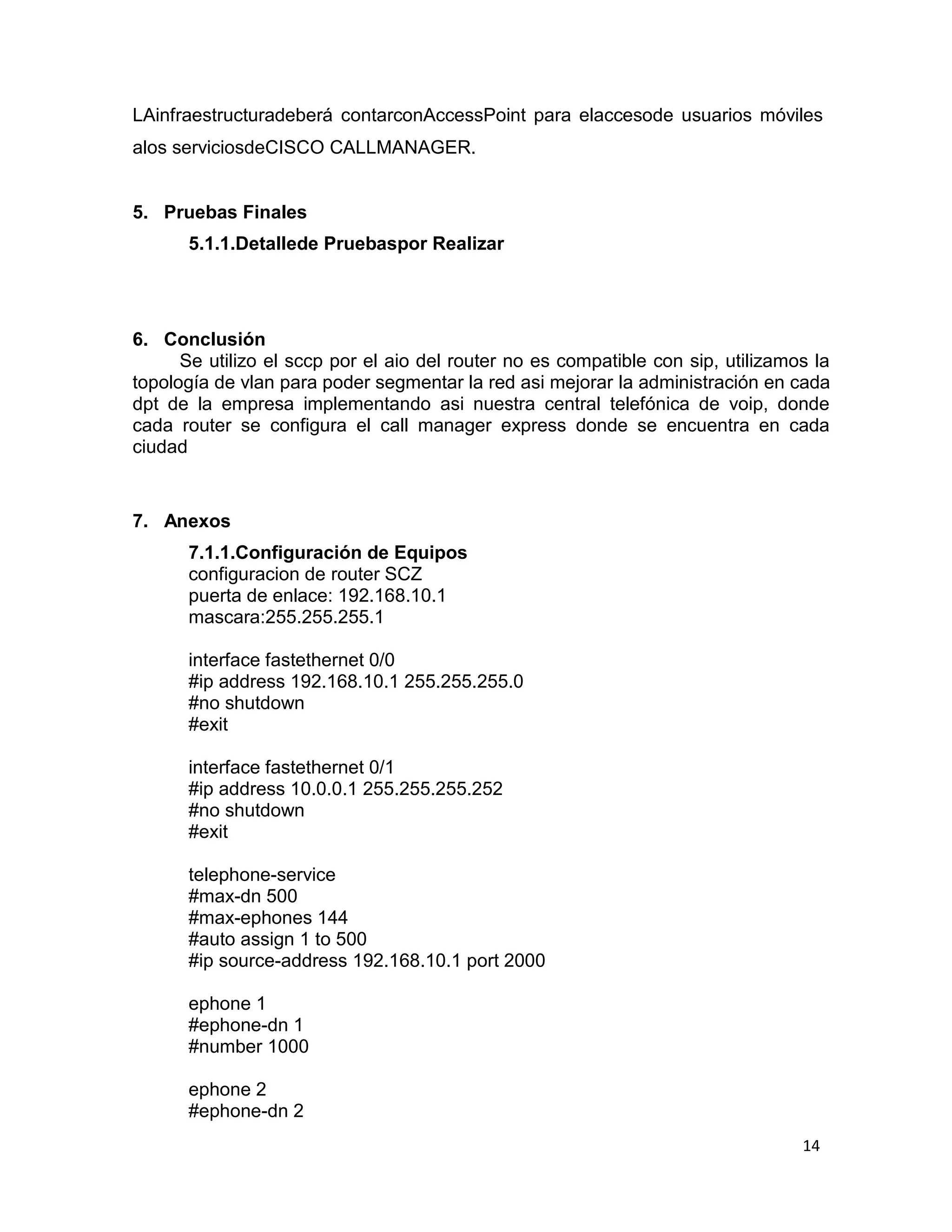 14
LAinfraestructuradeberá contarconAccessPoint para elaccesode usuarios móviles
alos serviciosdeCISCO CALLMANAGER.
5. Pruebas Finales
5.1.1.Detallede Pruebaspor Realizar
6. Conclusión
Se utilizo el sccp por el aio del router no es compatible con sip, utilizamos la
topología de vlan para poder segmentar la red asi mejorar la administración en cada
dpt de la empresa implementando asi nuestra central telefónica de voip, donde
cada router se configura el call manager express donde se encuentra en cada
ciudad
7. Anexos
7.1.1.Configuración de Equipos
configuracion de router SCZ
puerta de enlace: 192.168.10.1
mascara:255.255.255.1
interface fastethernet 0/0
#ip address 192.168.10.1 255.255.255.0
#no shutdown
#exit
interface fastethernet 0/1
#ip address 10.0.0.1 255.255.255.252
#no shutdown
#exit
telephone-service
#max-dn 500
#max-ephones 144
#auto assign 1 to 500
#ip source-address 192.168.10.1 port 2000
ephone 1
#ephone-dn 1
#number 1000
ephone 2
#ephone-dn 2
 