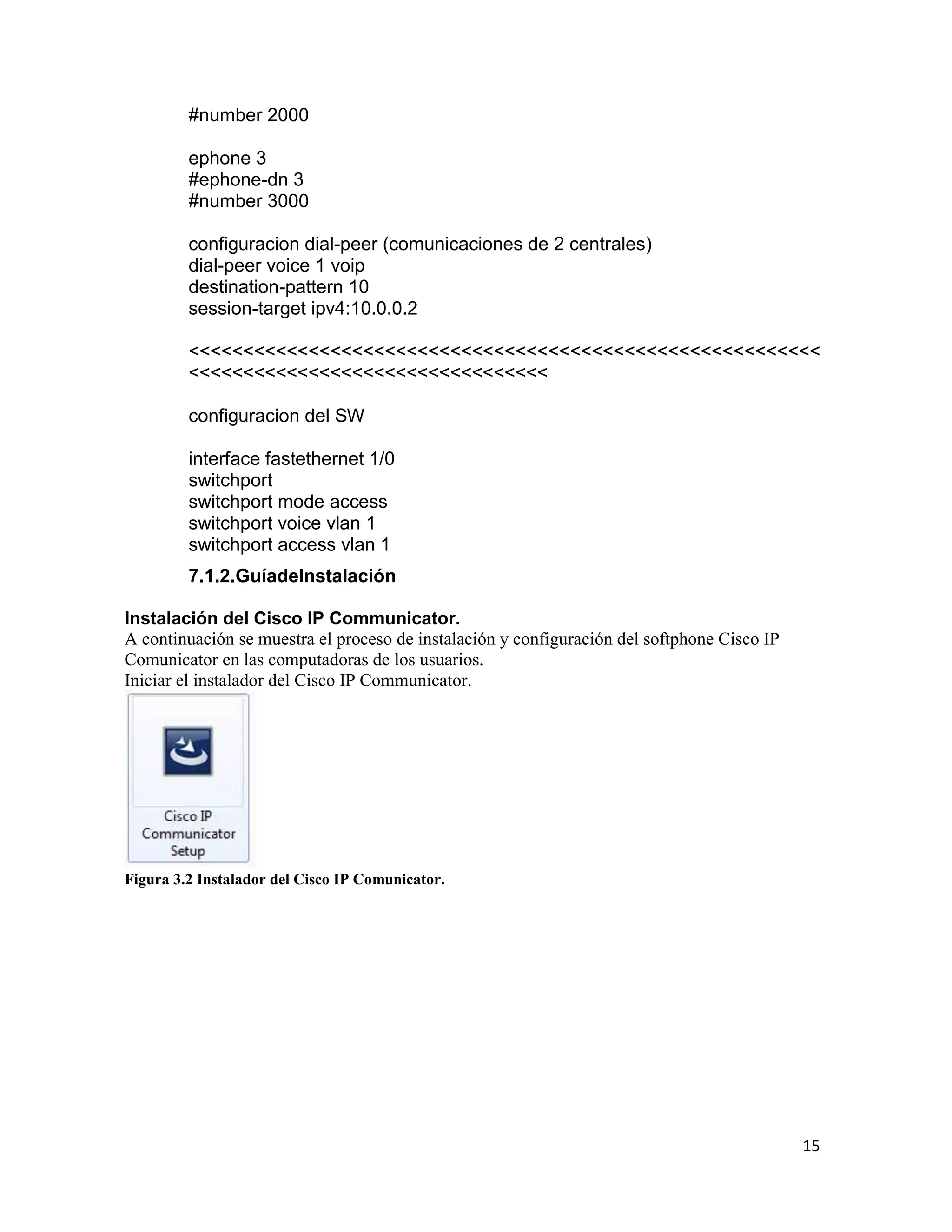 15
#number 2000
ephone 3
#ephone-dn 3
#number 3000
configuracion dial-peer (comunicaciones de 2 centrales)
dial-peer voice 1 voip
destination-pattern 10
session-target ipv4:10.0.0.2
<<<<<<<<<<<<<<<<<<<<<<<<<<<<<<<<<<<<<<<<<<<<<<<<<<<<<<<<<<
<<<<<<<<<<<<<<<<<<<<<<<<<<<<<<<<<
configuracion del SW
interface fastethernet 1/0
switchport
switchport mode access
switchport voice vlan 1
switchport access vlan 1
7.1.2.GuíadeInstalación
Instalación del Cisco IP Communicator.
A continuación se muestra el proceso de instalación y configuración del softphone Cisco IP
Comunicator en las computadoras de los usuarios.
Iniciar el instalador del Cisco IP Communicator.
Figura 3.2 Instalador del Cisco IP Comunicator.
 