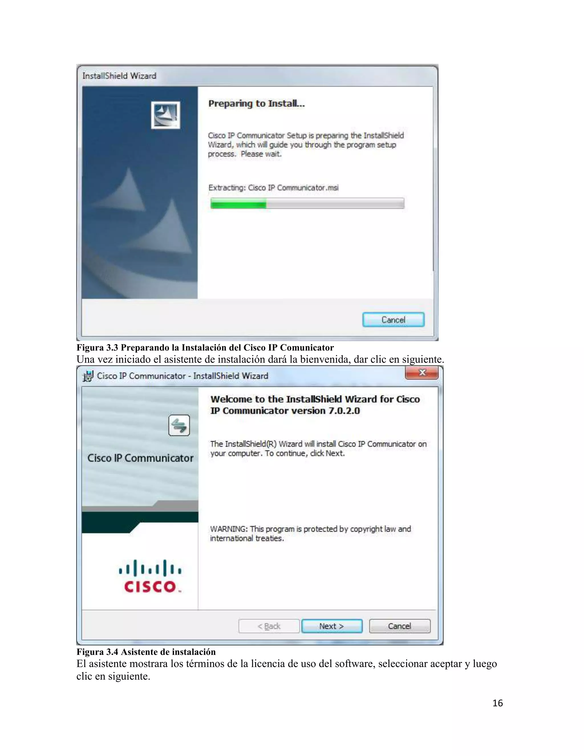 16
Figura 3.3 Preparando la Instalación del Cisco IP Comunicator
Una vez iniciado el asistente de instalación dará la bienvenida, dar clic en siguiente.
Figura 3.4 Asistente de instalación
El asistente mostrara los términos de la licencia de uso del software, seleccionar aceptar y luego
clic en siguiente.
 