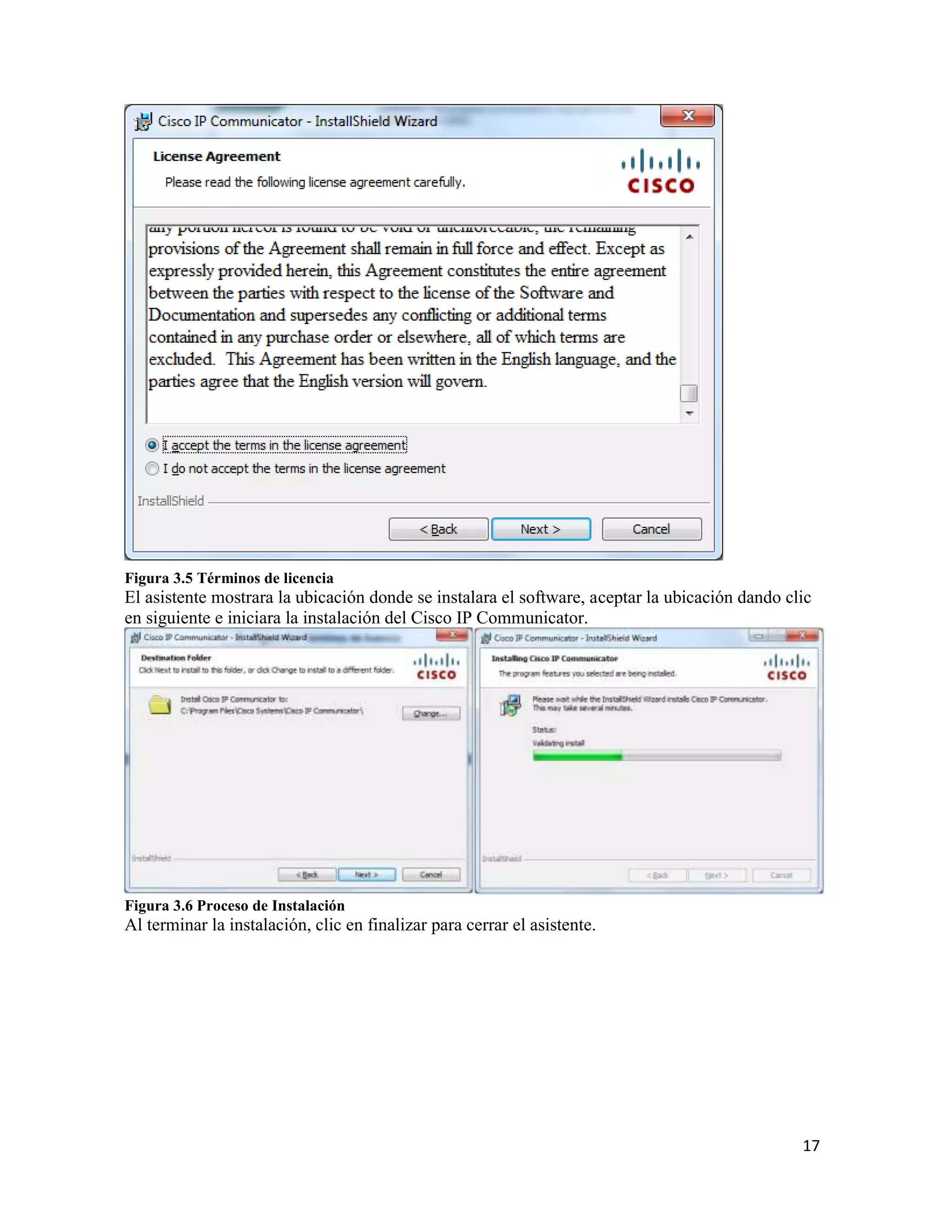 17
Figura 3.5 Términos de licencia
El asistente mostrara la ubicación donde se instalara el software, aceptar la ubicación dando clic
en siguiente e iniciara la instalación del Cisco IP Communicator.
Figura 3.6 Proceso de Instalación
Al terminar la instalación, clic en finalizar para cerrar el asistente.
 