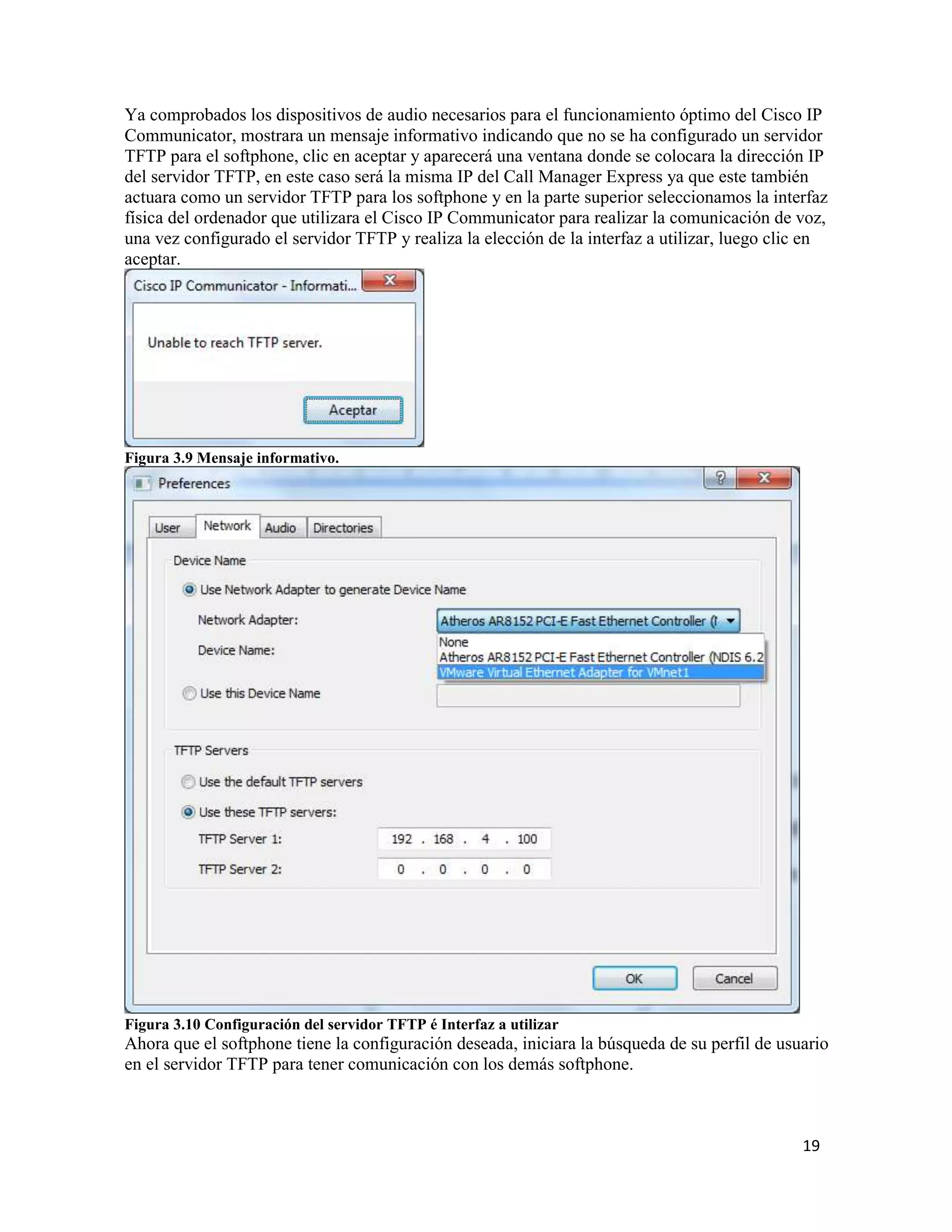 19
Ya comprobados los dispositivos de audio necesarios para el funcionamiento óptimo del Cisco IP
Communicator, mostrara un mensaje informativo indicando que no se ha configurado un servidor
TFTP para el softphone, clic en aceptar y aparecerá una ventana donde se colocara la dirección IP
del servidor TFTP, en este caso será la misma IP del Call Manager Express ya que este también
actuara como un servidor TFTP para los softphone y en la parte superior seleccionamos la interfaz
física del ordenador que utilizara el Cisco IP Communicator para realizar la comunicación de voz,
una vez configurado el servidor TFTP y realiza la elección de la interfaz a utilizar, luego clic en
aceptar.
Figura 3.9 Mensaje informativo.
Figura 3.10 Configuración del servidor TFTP é Interfaz a utilizar
Ahora que el softphone tiene la configuración deseada, iniciara la búsqueda de su perfil de usuario
en el servidor TFTP para tener comunicación con los demás softphone.
 