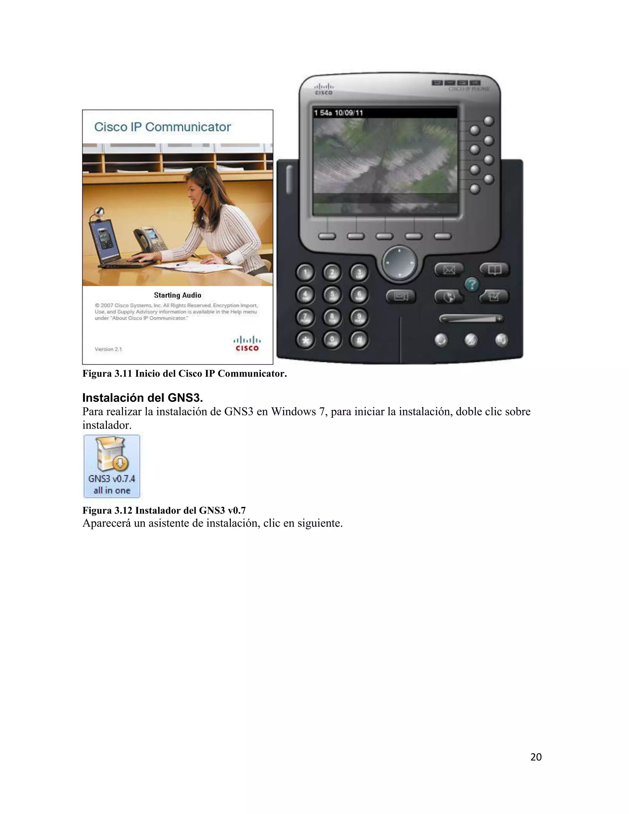 20
Figura 3.11 Inicio del Cisco IP Communicator.
Instalación del GNS3.
Para realizar la instalación de GNS3 en Windows 7, para iniciar la instalación, doble clic sobre
instalador.
Figura 3.12 Instalador del GNS3 v0.7
Aparecerá un asistente de instalación, clic en siguiente.
 
