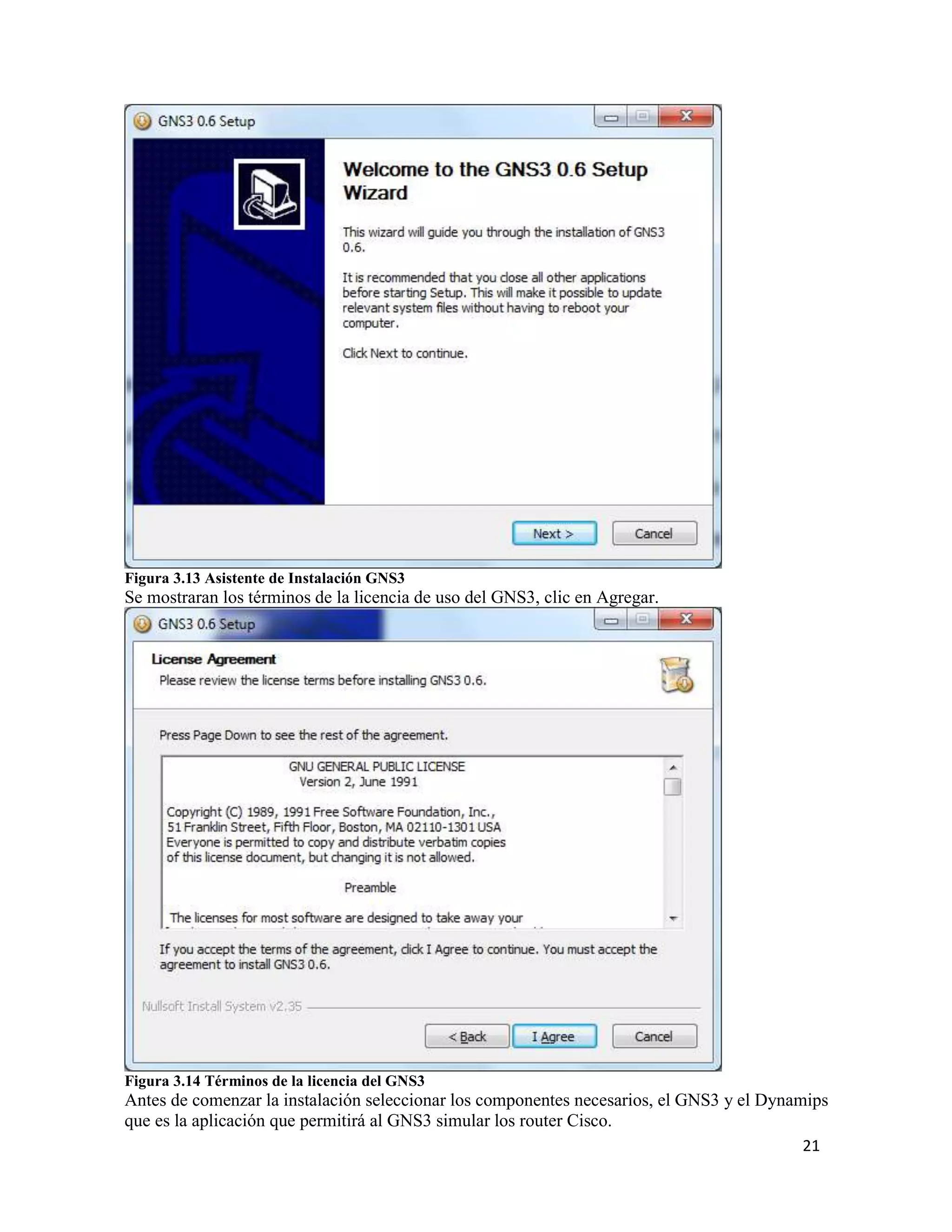 21
Figura 3.13 Asistente de Instalación GNS3
Se mostraran los términos de la licencia de uso del GNS3, clic en Agregar.
Figura 3.14 Términos de la licencia del GNS3
Antes de comenzar la instalación seleccionar los componentes necesarios, el GNS3 y el Dynamips
que es la aplicación que permitirá al GNS3 simular los router Cisco.
 