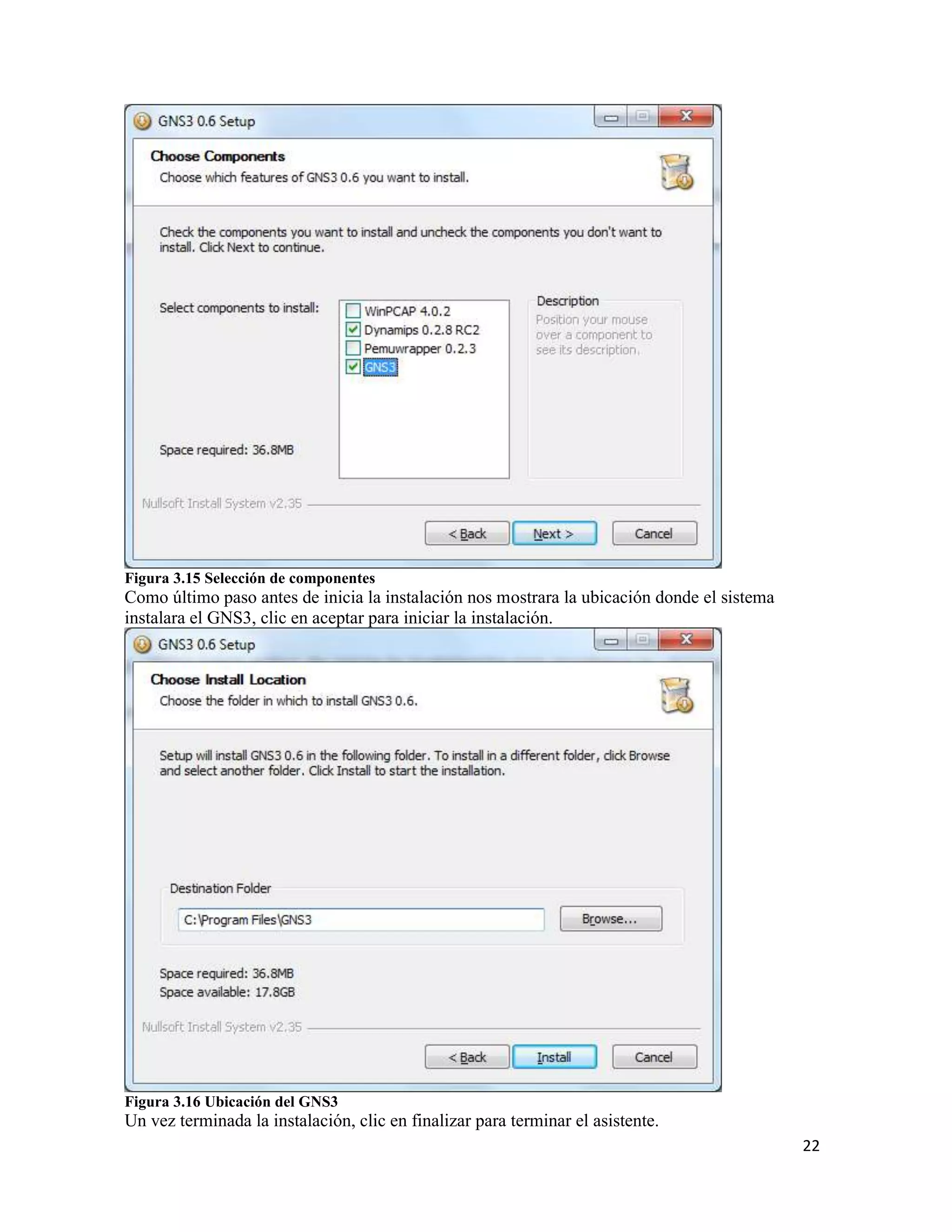 22
Figura 3.15 Selección de componentes
Como último paso antes de inicia la instalación nos mostrara la ubicación donde el sistema
instalara el GNS3, clic en aceptar para iniciar la instalación.
Figura 3.16 Ubicación del GNS3
Un vez terminada la instalación, clic en finalizar para terminar el asistente.
 