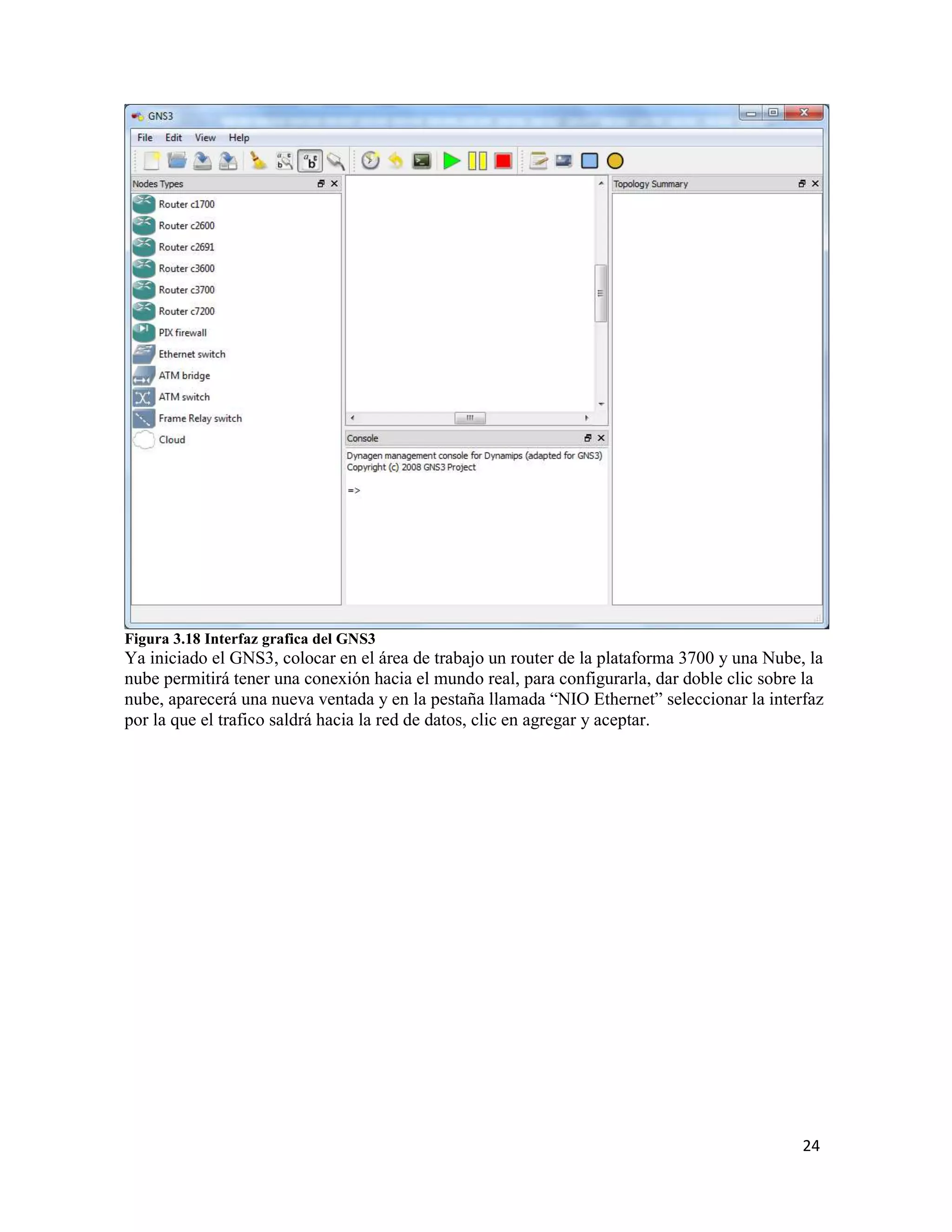 24
Figura 3.18 Interfaz grafica del GNS3
Ya iniciado el GNS3, colocar en el área de trabajo un router de la plataforma 3700 y una Nube, la
nube permitirá tener una conexión hacia el mundo real, para configurarla, dar doble clic sobre la
nube, aparecerá una nueva ventada y en la pestaña llamada “NIO Ethernet” seleccionar la interfaz
por la que el trafico saldrá hacia la red de datos, clic en agregar y aceptar.
 