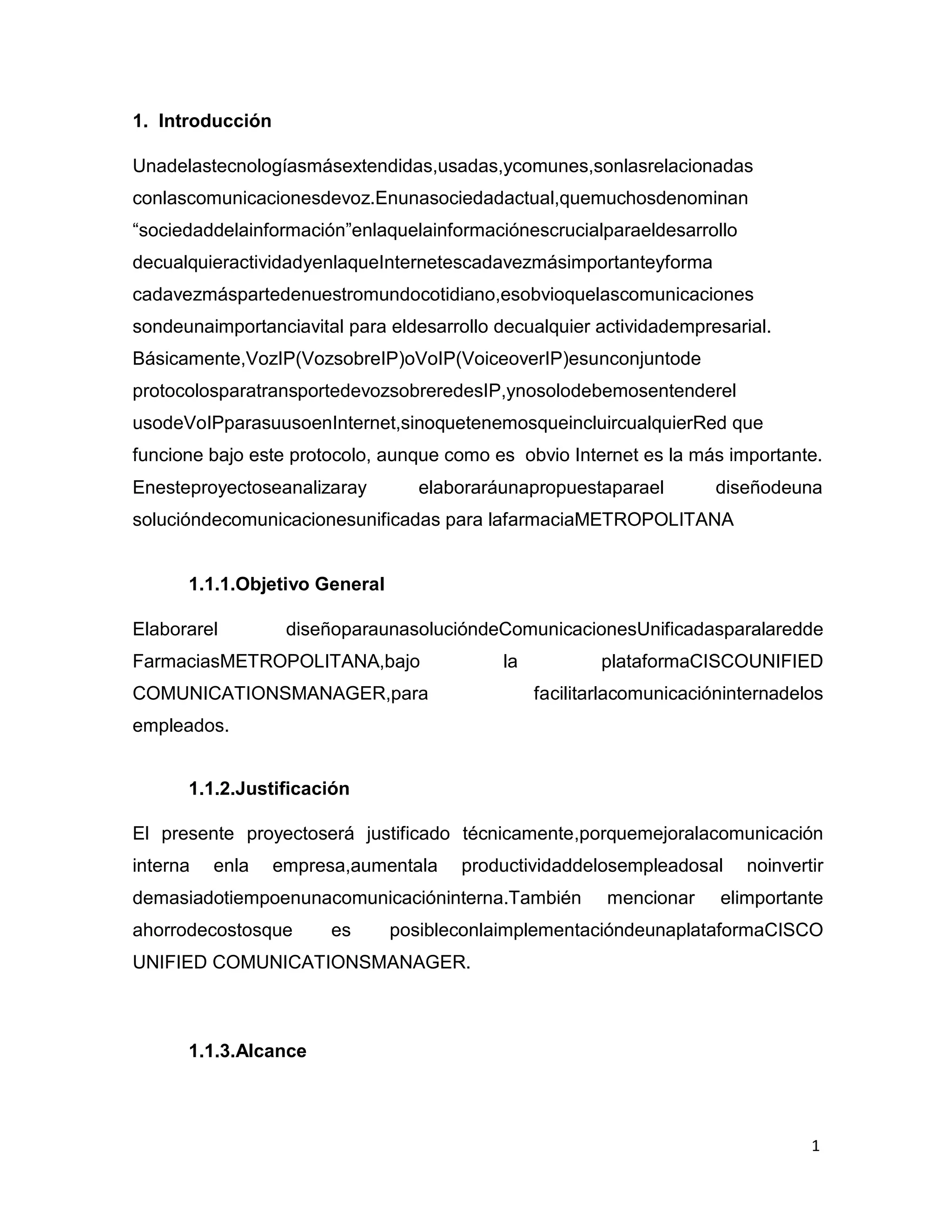 1
1. Introducción
Unadelastecnologíasmásextendidas,usadas,ycomunes,sonlasrelacionadas
conlascomunicacionesdevoz.Enunasociedadactual,quemuchosdenominan
“sociedaddelainformación”enlaquelainformaciónescrucialparaeldesarrollo
decualquieractividadyenlaqueInternetescadavezmásimportanteyforma
cadavezmáspartedenuestromundocotidiano,esobvioquelascomunicaciones
sondeunaimportanciavital para eldesarrollo decualquier actividadempresarial.
Básicamente,VozIP(VozsobreIP)oVoIP(VoiceoverIP)esunconjuntode
protocolosparatransportedevozsobreredesIP,ynosolodebemosentenderel
usodeVoIPparasuusoenInternet,sinoquetenemosqueincluircualquierRed que
funcione bajo este protocolo, aunque como es obvio Internet es la más importante.
Enesteproyectoseanalizaray elaboraráunapropuestaparael diseñodeuna
solucióndecomunicacionesunificadas para lafarmaciaMETROPOLITANA
1.1.1.Objetivo General
Elaborarel diseñoparaunasolucióndeComunicacionesUnificadasparalaredde
FarmaciasMETROPOLITANA,bajo la plataformaCISCOUNIFIED
COMUNICATIONSMANAGER,para facilitarlacomunicacióninternadelos
empleados.
1.1.2.Justificación
El presente proyectoserá justificado técnicamente,porquemejoralacomunicación
interna enla empresa,aumentala productividaddelosempleadosal noinvertir
demasiadotiempoenunacomunicacióninterna.También mencionar elimportante
ahorrodecostosque es posibleconlaimplementacióndeunaplataformaCISCO
UNIFIED COMUNICATIONSMANAGER.
1.1.3.Alcance
 