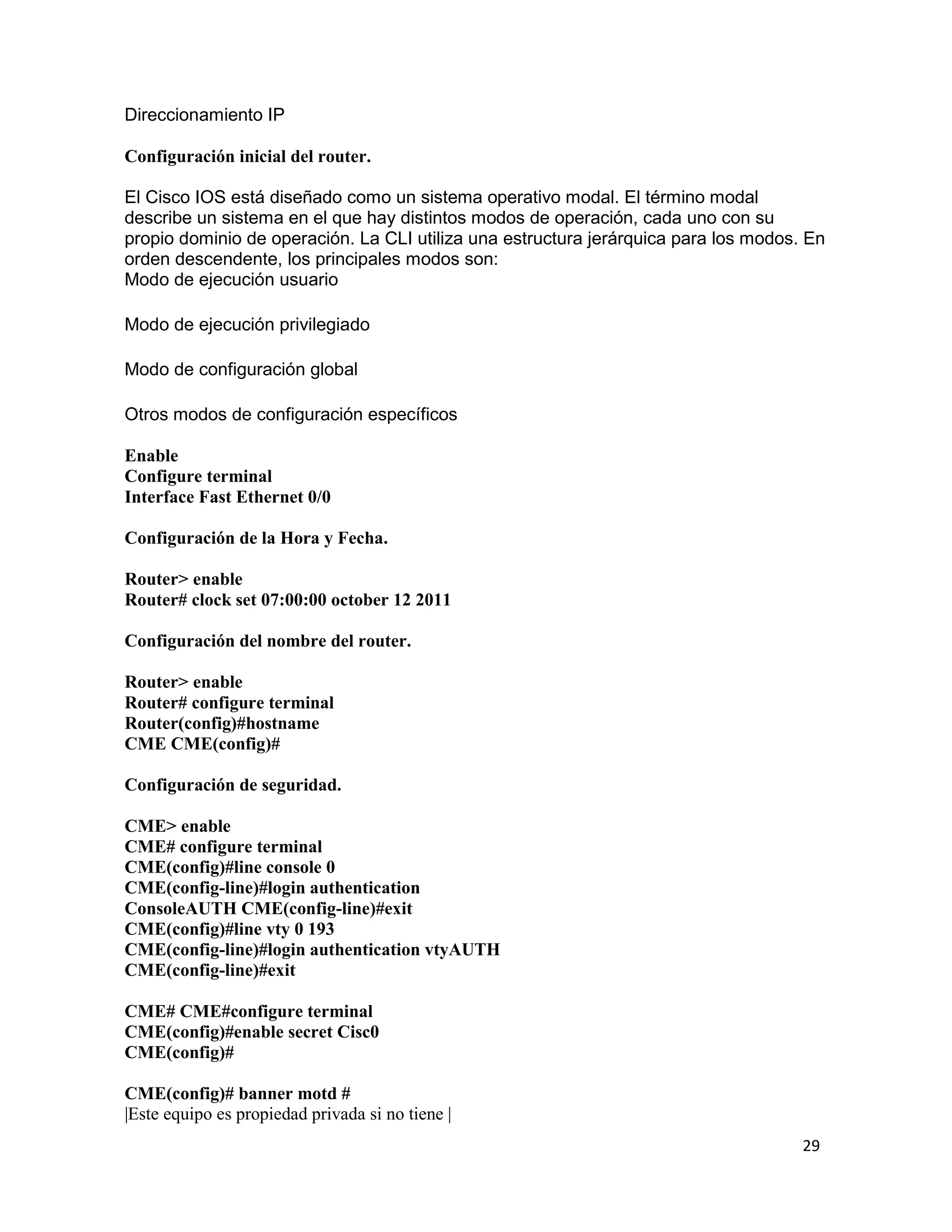 29
Direccionamiento IP
Configuración inicial del router.
El Cisco IOS está diseñado como un sistema operativo modal. El término modal
describe un sistema en el que hay distintos modos de operación, cada uno con su
propio dominio de operación. La CLI utiliza una estructura jerárquica para los modos. En
orden descendente, los principales modos son:
Modo de ejecución usuario
Modo de ejecución privilegiado
Modo de configuración global
Otros modos de configuración específicos
Enable
Configure terminal
Interface Fast Ethernet 0/0
Configuración de la Hora y Fecha.
Router> enable
Router# clock set 07:00:00 october 12 2011
Configuración del nombre del router.
Router> enable
Router# configure terminal
Router(config)#hostname
CME CME(config)#
Configuración de seguridad.
CME> enable
CME# configure terminal
CME(config)#line console 0
CME(config-line)#login authentication
ConsoleAUTH CME(config-line)#exit
CME(config)#line vty 0 193
CME(config-line)#login authentication vtyAUTH
CME(config-line)#exit
CME# CME#configure terminal
CME(config)#enable secret Cisc0
CME(config)#
CME(config)# banner motd #
|Este equipo es propiedad privada si no tiene |
 