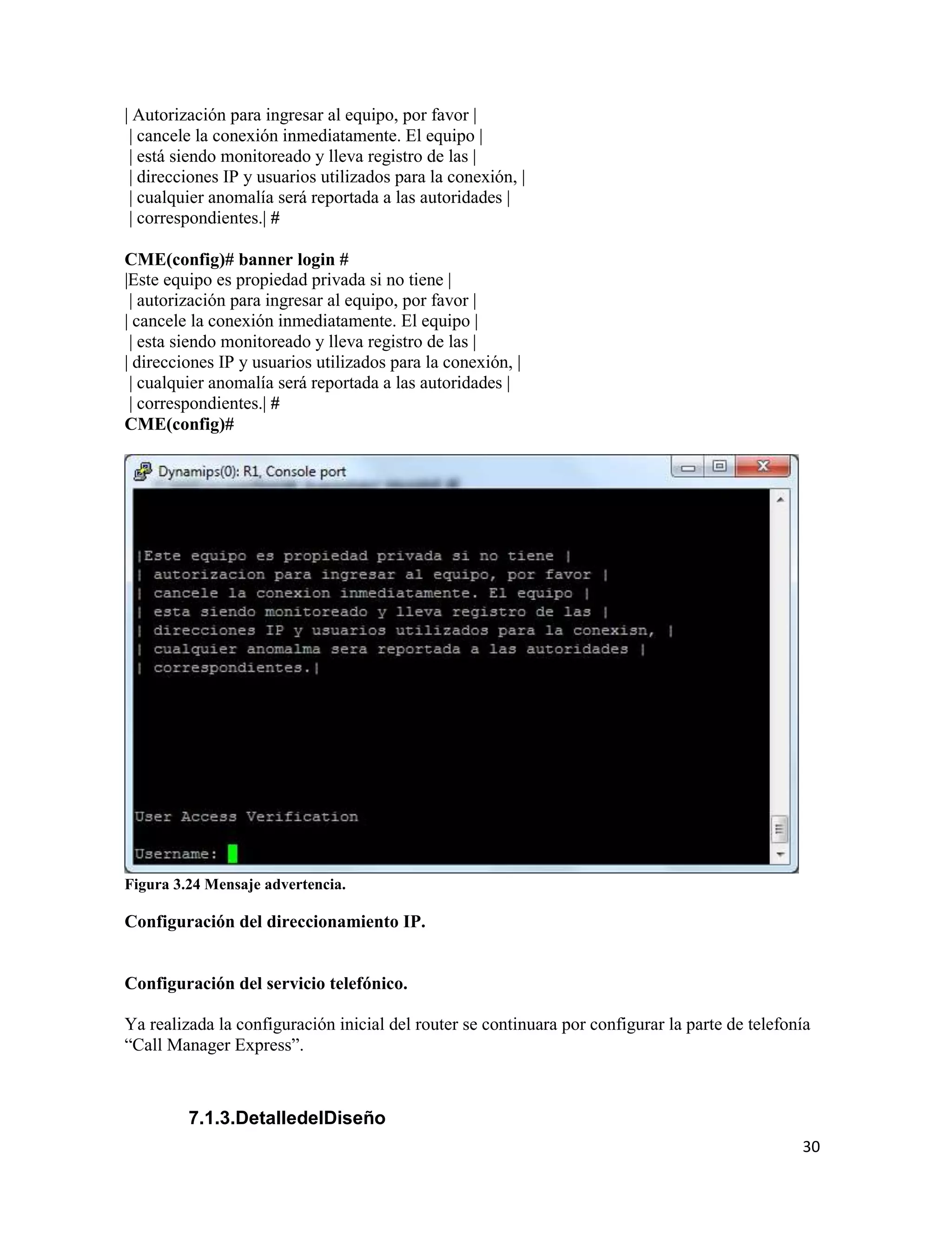 30
| Autorización para ingresar al equipo, por favor |
| cancele la conexión inmediatamente. El equipo |
| está siendo monitoreado y lleva registro de las |
| direcciones IP y usuarios utilizados para la conexión, |
| cualquier anomalía será reportada a las autoridades |
| correspondientes.| #
CME(config)# banner login #
|Este equipo es propiedad privada si no tiene |
| autorización para ingresar al equipo, por favor |
| cancele la conexión inmediatamente. El equipo |
| esta siendo monitoreado y lleva registro de las |
| direcciones IP y usuarios utilizados para la conexión, |
| cualquier anomalía será reportada a las autoridades |
| correspondientes.| #
CME(config)#
Figura 3.24 Mensaje advertencia.
Configuración del direccionamiento IP.
Configuración del servicio telefónico.
Ya realizada la configuración inicial del router se continuara por configurar la parte de telefonía
“Call Manager Express”.
7.1.3.DetalledelDiseño
 