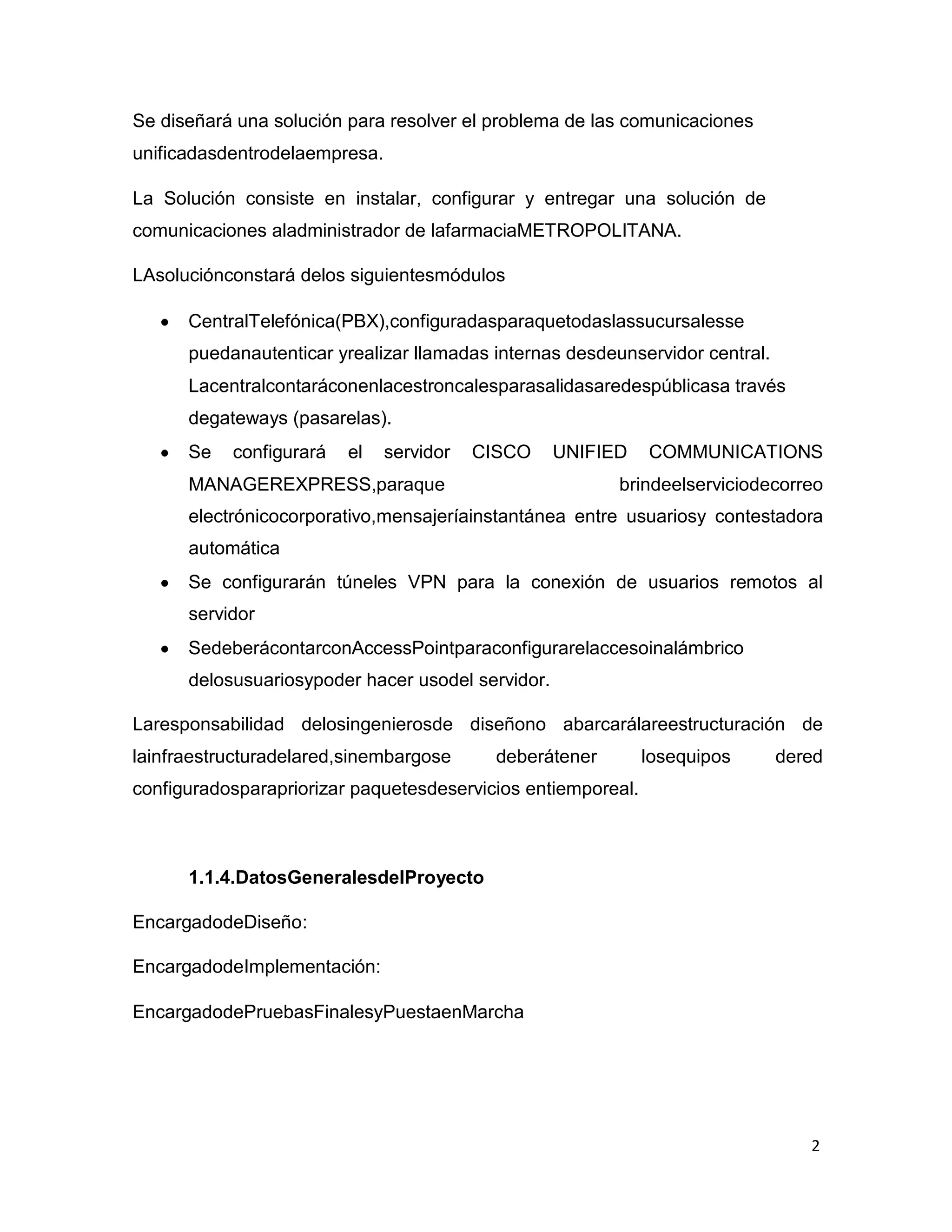 2
Se diseñará una solución para resolver el problema de las comunicaciones
unificadasdentrodelaempresa.
La Solución consiste en instalar, configurar y entregar una solución de
comunicaciones aladministrador de lafarmaciaMETROPOLITANA.
LAsoluciónconstará delos siguientesmódulos
CentralTelefónica(PBX),configuradasparaquetodaslassucursalesse
puedanautenticar yrealizar llamadas internas desdeunservidor central.
Lacentralcontaráconenlacestroncalesparasalidasaredespúblicasa través
degateways (pasarelas).
Se configurará el servidor CISCO UNIFIED COMMUNICATIONS
MANAGEREXPRESS,paraque brindeelserviciodecorreo
electrónicocorporativo,mensajeríainstantánea entre usuariosy contestadora
automática
Se configurarán túneles VPN para la conexión de usuarios remotos al
servidor
SedeberácontarconAccessPointparaconfigurarelaccesoinalámbrico
delosusuariosypoder hacer usodel servidor.
Laresponsabilidad delosingenierosde diseñono abarcarálareestructuración de
lainfraestructuradelared,sinembargose deberátener losequipos dered
configuradosparapriorizar paquetesdeservicios entiemporeal.
1.1.4.DatosGeneralesdelProyecto
EncargadodeDiseño:
EncargadodeImplementación:
EncargadodePruebasFinalesyPuestaenMarcha
 