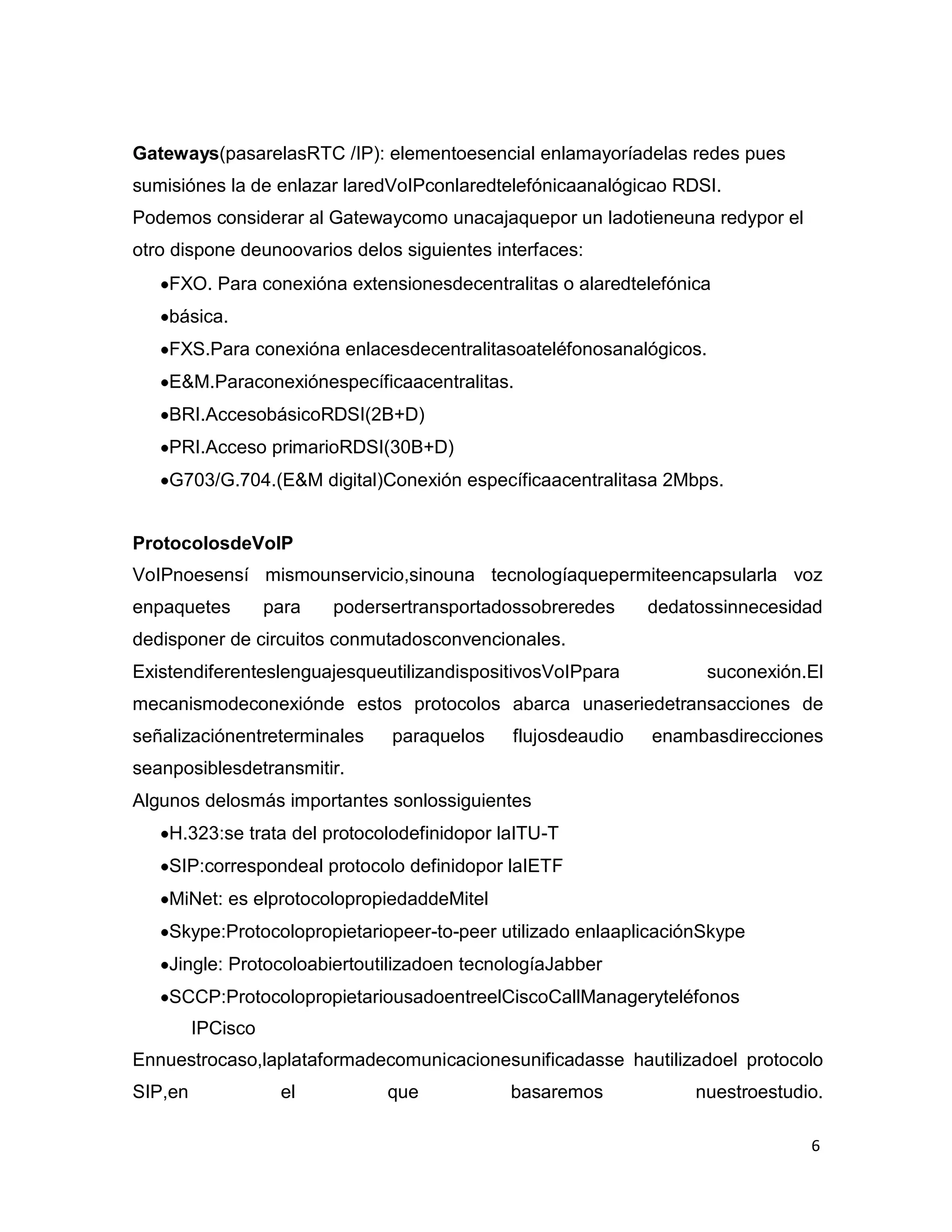 6
Gateways(pasarelasRTC /IP): elementoesencial enlamayoríadelas redes pues
sumisiónes la de enlazar laredVoIPconlaredtelefónicaanalógicao RDSI.
Podemos considerar al Gatewaycomo unacajaquepor un ladotieneuna redypor el
otro dispone deunoovarios delos siguientes interfaces:
FXO. Para conexióna extensionesdecentralitas o alaredtelefónica
básica.
FXS.Para conexióna enlacesdecentralitasoateléfonosanalógicos.
E&M.Paraconexiónespecíficaacentralitas.
BRI.AccesobásicoRDSI(2B+D)
PRI.Acceso primarioRDSI(30B+D)
G703/G.704.(E&M digital)Conexión específicaacentralitasa 2Mbps.
ProtocolosdeVoIP
VoIPnoesensí mismounservicio,sinouna tecnologíaquepermiteencapsularla voz
enpaquetes para podersertransportadossobreredes dedatossinnecesidad
dedisponer de circuitos conmutadosconvencionales.
ExistendiferenteslenguajesqueutilizandispositivosVoIPpara suconexión.El
mecanismodeconexiónde estos protocolos abarca unaseriedetransacciones de
señalizaciónentreterminales paraquelos flujosdeaudio enambasdirecciones
seanposiblesdetransmitir.
Algunos delosmás importantes sonlossiguientes
H.323:se trata del protocolodefinidopor laITU-T
SIP:correspondeal protocolo definidopor laIETF
MiNet: es elprotocolopropiedaddeMitel
Skype:Protocolopropietariopeer-to-peer utilizado enlaaplicaciónSkype
Jingle: Protocoloabiertoutilizadoen tecnologíaJabber
SCCP:ProtocolopropietariousadoentreelCiscoCallManageryteléfonos
IPCisco
Ennuestrocaso,laplataformadecomunicacionesunificadasse hautilizadoel protocolo
SIP,en el que basaremos nuestroestudio.
 