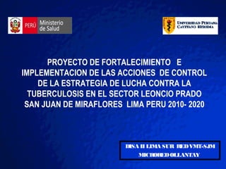 PROYECTO DE FORTALECIMIENTO E
IMPLEMENTACION DE LAS ACCIONES DE CONTROL
    DE LA ESTRATEGIA DE LUCHA CONTRA LA
  TUBERCULOSIS EN EL SECTOR LEONCIO PRADO
 SAN JUAN DE MIRAFLORES LIMA PERU 2010- 2020



                        DISA II LIMA SUR RED VMT-SJM
                            MICRORED OLLANTAY
 