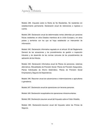 Agencia Tributaria

Modelo 296. Impuesto sobre la Renta de No Residentes. No residentes sin
establecimiento permanente. Declaración anual de retenciones e ingresos a
cuenta.

Modelo 299. Declaración anual de determinadas rentas obtenidas por personas
físicas residentes en otros Estados miembros de la Unión Europea y en otros
países y territorios con los que se haya establecido un intercambio de
información.

Modelo 340. Declaración informativa regulada en el artículo 36 del Reglamento
General de las actuaciones y los procedimientos de gestión e inspección
tributaria y de desarrollo de las normas comunes de los procedimientos de
aplicación de los tributos.

Modelo 345. Declaración informativa anual de Planes de pensiones, sistemas
alternativos, Mutualidades de Previsión Social, Planes de Previsión Asegurados,
Planes Individuales de Ahorro Sistemático, Planes de Previsión Social
Empresarial y Seguros de Dependencia.

Modelo 346. Resumen anual de subvenciones e indemnizaciones a agricultores
o ganaderos.

Modelo 347. Declaración anual de operaciones con terceras personas.

Modelo 349. Declaración recapitulativa de operaciones intracomunitarias.

Modelo 390. Declaración-resumen anual del Impuesto sobre el Valor Añadido.

Modelo 480. Declaración-resumen anual del Impuesto sobre las Primas de
Seguros.

13

 