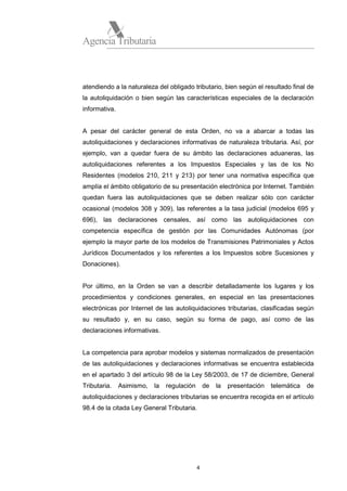 Agencia Tributaria

atendiendo a la naturaleza del obligado tributario, bien según el resultado final de
la autoliquidación o bien según las características especiales de la declaración
informativa.

A pesar del carácter general de esta Orden, no va a abarcar a todas las
autoliquidaciones y declaraciones informativas de naturaleza tributaria. Así, por
ejemplo, van a quedar fuera de su ámbito las declaraciones aduaneras, las
autoliquidaciones referentes a los Impuestos Especiales y las de los No
Residentes (modelos 210, 211 y 213) por tener una normativa específica que
amplía el ámbito obligatorio de su presentación electrónica por Internet. También
quedan fuera las autoliquidaciones que se deben realizar sólo con carácter
ocasional (modelos 308 y 309), las referentes a la tasa judicial (modelos 695 y
696), las declaraciones censales, así como las autoliquidaciones con
competencia específica de gestión por las Comunidades Autónomas (por
ejemplo la mayor parte de los modelos de Transmisiones Patrimoniales y Actos
Jurídicos Documentados y los referentes a los Impuestos sobre Sucesiones y
Donaciones).

Por último, en la Orden se van a describir detalladamente los lugares y los
procedimientos y condiciones generales, en especial en las presentaciones
electrónicas por Internet de las autoliquidaciones tributarias, clasificadas según
su resultado y, en su caso, según su forma de pago, así como de las
declaraciones informativas.

La competencia para aprobar modelos y sistemas normalizados de presentación
de las autoliquidaciones y declaraciones informativas se encuentra establecida
en el apartado 3 del artículo 98 de la Ley 58/2003, de 17 de diciembre, General
Tributaria.

Asimismo,

la

regulación

de

la

presentación

telemática

de

autoliquidaciones y declaraciones tributarias se encuentra recogida en el artículo
98.4 de la citada Ley General Tributaria.

4

 