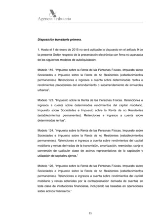 Agencia Tributaria

Disposición transitoria primera.

1. Hasta el 1 de enero de 2015 no será aplicable lo dispuesto en el artículo 9 de
la presente Orden respecto de la presentación electrónica con firma no avanzada
de los siguientes modelos de autoliquidación:

Modelo 115. "Impuesto sobre la Renta de las Personas Físicas, Impuesto sobre
Sociedades e Impuesto sobre la Renta de no Residentes (establecimientos
permanentes). Retenciones e ingresos a cuenta sobre determinadas rentas o
rendimientos procedentes del arrendamiento o subarrendamiento de inmuebles
urbanos”.

Modelo 123. “Impuesto sobre la Renta de las Personas Físicas. Retenciones e
ingresos a cuenta sobre determinados rendimientos del capital mobiliario.
Impuesto sobre Sociedades e Impuesto sobre la Renta de no Residentes
(establecimientos permanentes). Retenciones e ingresos a cuenta sobre
determinadas rentas”.

Modelo 124. “Impuesto sobre la Renta de las Personas Físicas. Impuesto sobre
Sociedades e Impuesto sobre la Renta de no Residentes (establecimientos
permanentes). Retenciones e ingresos a cuenta sobre rendimientos del capital
mobiliario y rentas derivadas de la transmisión, amortización, reembolso, canje o
conversión de cualquier clase de activos representativos de la captación y
utilización de capitales ajenos.”

Modelo 126. “Impuesto sobre la Renta de las Personas Físicas. Impuesto sobre
Sociedades e Impuesto sobre la Renta de no Residentes (establecimientos
permanentes). Retenciones e ingresos a cuenta sobre rendimientos del capital
mobiliario y rentas obtenidas por la contraprestación derivada de cuentas en
toda clase de instituciones financieras, incluyendo las basadas en operaciones
sobre activos financieros.”

53

 
